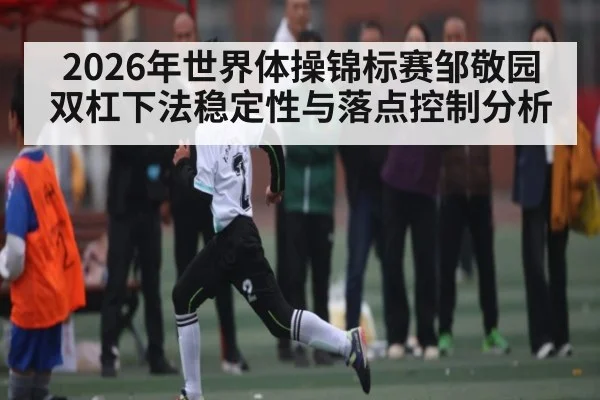 2026年世界体操锦标赛邹敬园双杠下法稳定性与落点控制分析